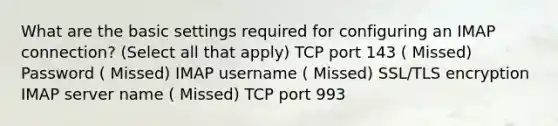 What are the basic settings required for configuring an IMAP connection? (Select all that apply) TCP port 143 ( Missed) Password ( Missed) IMAP username ( Missed) SSL/TLS encryption IMAP server name ( Missed) TCP port 993