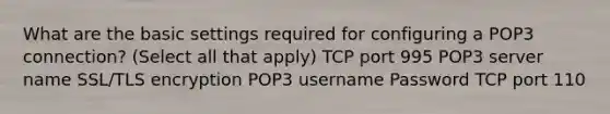 What are the basic settings required for configuring a POP3 connection? (Select all that apply) TCP port 995 POP3 server name SSL/TLS encryption POP3 username Password TCP port 110