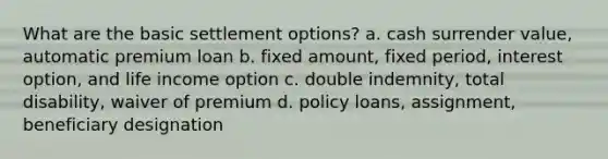 What are the basic settlement options? a. cash surrender value, automatic premium loan b. fixed amount, fixed period, interest option, and life income option c. double indemnity, total disability, waiver of premium d. policy loans, assignment, beneficiary designation