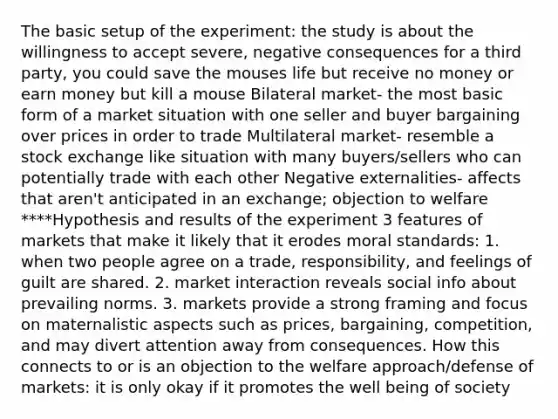 The basic setup of the experiment: the study is about the willingness to accept severe, negative consequences for a third party, you could save the mouses life but receive no money or earn money but kill a mouse Bilateral market- the most basic form of a market situation with one seller and buyer bargaining over prices in order to trade Multilateral market- resemble a stock exchange like situation with many buyers/sellers who can potentially trade with each other Negative externalities- affects that aren't anticipated in an exchange; objection to welfare ****Hypothesis and results of the experiment 3 features of markets that make it likely that it erodes moral standards: 1. when two people agree on a trade, responsibility, and feelings of guilt are shared. 2. market interaction reveals social info about prevailing norms. 3. markets provide a strong framing and focus on maternalistic aspects such as prices, bargaining, competition, and may divert attention away from consequences. How this connects to or is an objection to the welfare approach/defense of markets: it is only okay if it promotes the well being of society