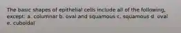 The basic shapes of epithelial cells include all of the following, except: a. columnar b. oval and squamous c. squamous d. oval e. cuboidal