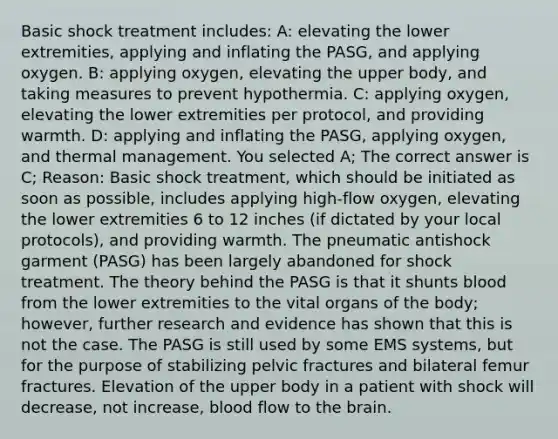 Basic shock treatment includes: A: elevating the lower extremities, applying and inflating the PASG, and applying oxygen. B: applying oxygen, elevating the upper body, and taking measures to prevent hypothermia. C: applying oxygen, elevating the lower extremities per protocol, and providing warmth. D: applying and inflating the PASG, applying oxygen, and thermal management. You selected A; The correct answer is C; Reason: Basic shock treatment, which should be initiated as soon as possible, includes applying high-flow oxygen, elevating the lower extremities 6 to 12 inches (if dictated by your local protocols), and providing warmth. The pneumatic antishock garment (PASG) has been largely abandoned for shock treatment. The theory behind the PASG is that it shunts blood from the lower extremities to the vital organs of the body; however, further research and evidence has shown that this is not the case. The PASG is still used by some EMS systems, but for the purpose of stabilizing pelvic fractures and bilateral femur fractures. Elevation of the upper body in a patient with shock will decrease, not increase, blood flow to the brain.