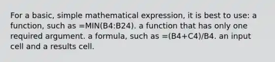 For a basic, simple mathematical expression, it is best to use: a function, such as =MIN(B4:B24). a function that has only one required argument. a formula, such as =(B4+C4)/B4. an input cell and a results cell.