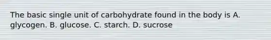 The basic single unit of carbohydrate found in the body is A. glycogen. B. glucose. C. starch. D. sucrose