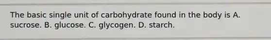 The basic single unit of carbohydrate found in the body is A. sucrose. B. glucose. C. glycogen. D. starch.