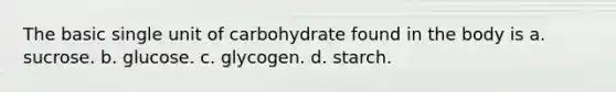 The basic single unit of carbohydrate found in the body is a. sucrose. b. glucose. c. glycogen. d. starch.