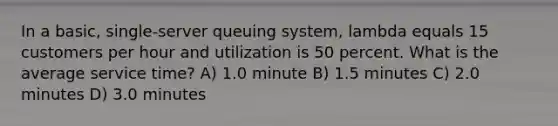 In a basic, single-server queuing system, lambda equals 15 customers per hour and utilization is 50 percent. What is the average service time? A) 1.0 minute B) 1.5 minutes C) 2.0 minutes D) 3.0 minutes