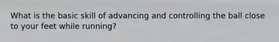 What is the basic skill of advancing and controlling the ball close to your feet while running?