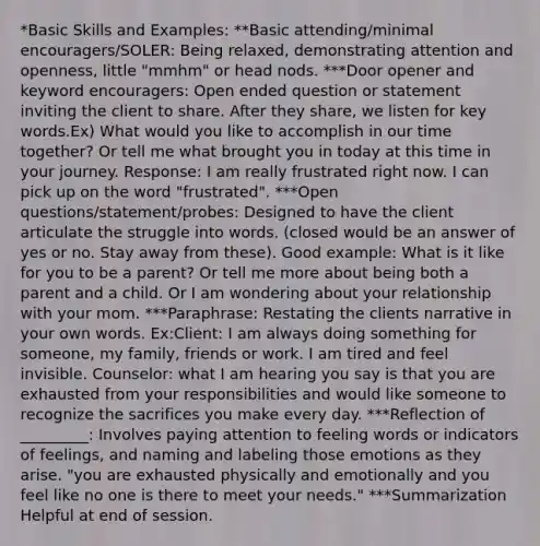 *Basic Skills and Examples: **Basic attending/minimal encouragers/SOLER: Being relaxed, demonstrating attention and openness, little "mmhm" or head nods. ***Door opener and keyword encouragers: Open ended question or statement inviting the client to share. After they share, we listen for key words.Ex) What would you like to accomplish in our time together? Or tell me what brought you in today at this time in your journey. Response: I am really frustrated right now. I can pick up on the word "frustrated". ***Open questions/statement/probes: Designed to have the client articulate the struggle into words. (closed would be an answer of yes or no. Stay away from these). Good example: What is it like for you to be a parent? Or tell me more about being both a parent and a child. Or I am wondering about your relationship with your mom. ***Paraphrase: Restating the clients narrative in your own words. Ex:Client: I am always doing something for someone, my family, friends or work. I am tired and feel invisible. Counselor: what I am hearing you say is that you are exhausted from your responsibilities and would like someone to recognize the sacrifices you make every day. ***Reflection of _________: Involves paying attention to feeling words or indicators of feelings, and naming and labeling those emotions as they arise. "you are exhausted physically and emotionally and you feel like no one is there to meet your needs." ***Summarization Helpful at end of session.