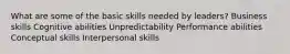 What are some of the basic skills needed by leaders? Business skills Cognitive abilities Unpredictability Performance abilities Conceptual skills Interpersonal skills