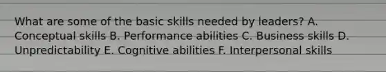 What are some of the basic skills needed by leaders? A. Conceptual skills B. Performance abilities C. Business skills D. Unpredictability E. Cognitive abilities F. Interpersonal skills