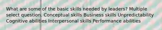 What are some of the basic skills needed by leaders? Multiple select question. Conceptual skills Business skills Unpredictability Cognitive abilities Interpersonal skills Performance abilities