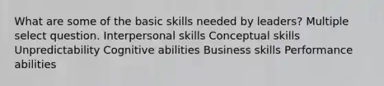 What are some of the basic skills needed by leaders? Multiple select question. Interpersonal skills Conceptual skills Unpredictability Cognitive abilities Business skills Performance abilities