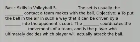 Basic Skills in Volleyball 5.__________ The set is usually the _________ contact a team makes with the ball. Objective: ▪ To put the ball in the air in such a way that it can be driven by a ________ into the opponent's court. The ________ coordinates the ___________ movements of a team, and is the player who ultimately decides which player will actually attack the ball.