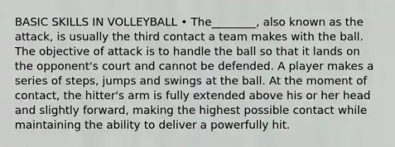 BASIC SKILLS IN VOLLEYBALL • The________, also known as the attack, is usually the third contact a team makes with the ball. The objective of attack is to handle the ball so that it lands on the opponent's court and cannot be defended. A player makes a series of steps, jumps and swings at the ball. At the moment of contact, the hitter's arm is fully extended above his or her head and slightly forward, making the highest possible contact while maintaining the ability to deliver a powerfully hit.