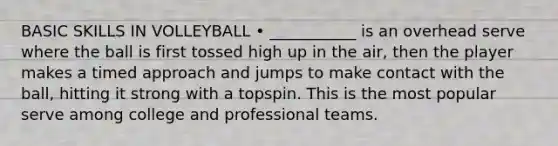 BASIC SKILLS IN VOLLEYBALL • ___________ is an overhead serve where the ball is first tossed high up in the air, then the player makes a timed approach and jumps to make contact with the ball, hitting it strong with a topspin. This is the most popular serve among college and professional teams.