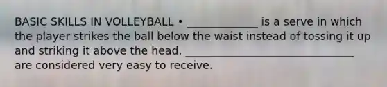 BASIC SKILLS IN VOLLEYBALL • _____________ is a serve in which the player strikes the ball below the waist instead of tossing it up and striking it above the head. _______________________________ are considered very easy to receive.