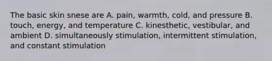 The basic skin snese are A. pain, warmth, cold, and pressure B. touch, energy, and temperature C. kinesthetic, vestibular, and ambient D. simultaneously stimulation, intermittent stimulation, and constant stimulation