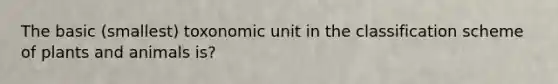 The basic (smallest) toxonomic unit in the classification scheme of plants and animals is?