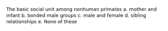 The basic social unit among nonhuman primates a. mother and infant b. bonded male groups c. male and female d. sibling relationships e. None of these