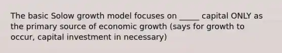 The basic Solow growth model focuses on _____ capital ONLY as the primary source of economic growth (says for growth to occur, capital investment in necessary)