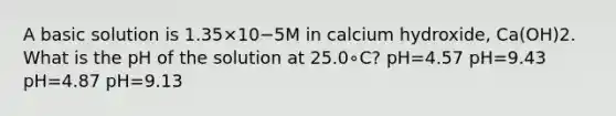 A basic solution is 1.35×10−5M in calcium hydroxide, Ca(OH)2. What is the pH of the solution at 25.0∘C? pH=4.57 pH=9.43 pH=4.87 pH=9.13