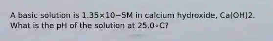 A basic solution is 1.35×10−5M in calcium hydroxide, Ca(OH)2. What is the pH of the solution at 25.0∘C?