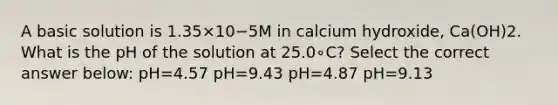 A basic solution is 1.35×10−5M in calcium hydroxide, Ca(OH)2. What is the pH of the solution at 25.0∘C? Select the correct answer below: pH=4.57 pH=9.43 pH=4.87 pH=9.13