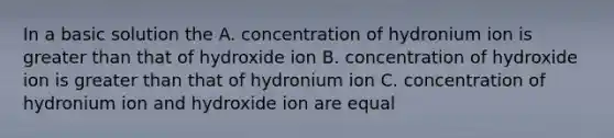 In a basic solution the A. concentration of hydronium ion is greater than that of hydroxide ion B. concentration of hydroxide ion is greater than that of hydronium ion C. concentration of hydronium ion and hydroxide ion are equal