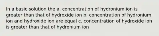 In a basic solution the a. concentration of hydronium ion is greater than that of hydroxide ion b. concentration of hydronium ion and hydroxide ion are equal c. concentration of hydroxide ion is greater than that of hydronium ion