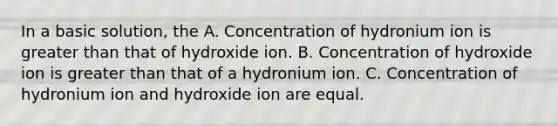 In a basic solution, the A. Concentration of hydronium ion is greater than that of hydroxide ion. B. Concentration of hydroxide ion is greater than that of a hydronium ion. C. Concentration of hydronium ion and hydroxide ion are equal.