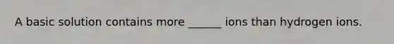 A basic solution contains more ______ ions than hydrogen ions.