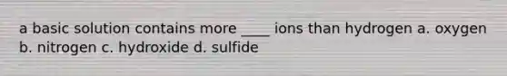 a basic solution contains more ____ ions than hydrogen a. oxygen b. nitrogen c. hydroxide d. sulfide