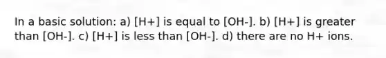 In a basic solution: a) [H+] is equal to [OH-]. b) [H+] is greater than [OH-]. c) [H+] is less than [OH-]. d) there are no H+ ions.