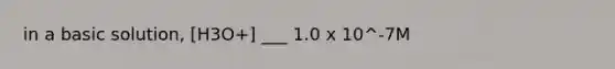 in a basic solution, [H3O+] ___ 1.0 x 10^-7M