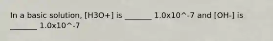 In a basic solution, [H3O+] is _______ 1.0x10^-7 and [OH-] is _______ 1.0x10^-7