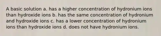 A basic solution a. has a higher concentration of hydronium ions than hydroxide ions b. has the same concentration of hydronium and hydroxide ions c. has a lower concentration of hydronium ions than hydroxide ions d. does not have hydronium ions.