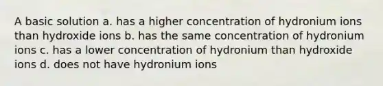 A basic solution a. has a higher concentration of hydronium ions than hydroxide ions b. has the same concentration of hydronium ions c. has a lower concentration of hydronium than hydroxide ions d. does not have hydronium ions