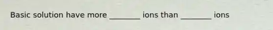 Basic solution have more ________ ions than ________ ions