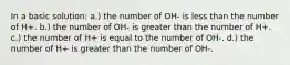 In a basic solution: a.) the number of OH- is less than the number of H+. b.) the number of OH- is greater than the number of H+. c.) the number of H+ is equal to the number of OH-. d.) the number of H+ is greater than the number of OH-.