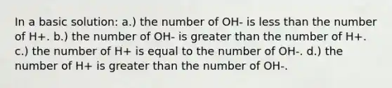 In a basic solution: a.) the number of OH- is less than the number of H+. b.) the number of OH- is greater than the number of H+. c.) the number of H+ is equal to the number of OH-. d.) the number of H+ is greater than the number of OH-.