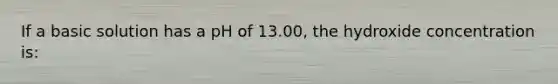 If a basic solution has a pH of 13.00, the hydroxide concentration is: