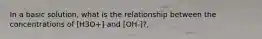 In a basic solution, what is the relationship between the concentrations of [H3O+] and [OH-]?,