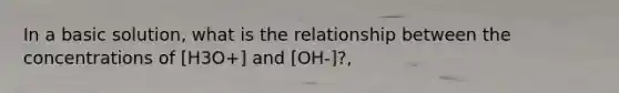 In a basic solution, what is the relationship between the concentrations of [H3O+] and [OH-]?,