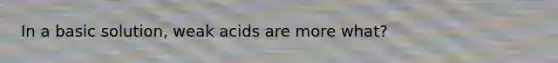 In a basic solution, weak acids are more what?