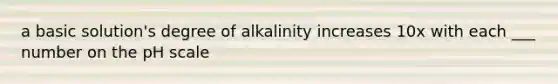 a basic solution's degree of alkalinity increases 10x with each ___ number on the pH scale