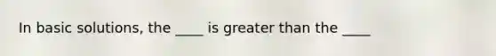 In basic solutions, the ____ is greater than the ____