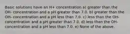 Basic solutions have an H+ concentration a) greater than the OH- concentration and a pH greater than 7.0. b) greater than the OH- concentration and a pH less than 7.0. c) less than the OH- concentration and a pH greater than 7.0. d) less than the OH- concentration and a pH less than 7.0. e) None of the above.