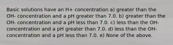 Basic solutions have an H+ concentration a) greater than the OH- concentration and a pH greater than 7.0. b) greater than the OH- concentration and a pH less than 7.0. c) less than the OH- concentration and a pH greater than 7.0. d) less than the OH- concentration and a pH less than 7.0. e) None of the above.