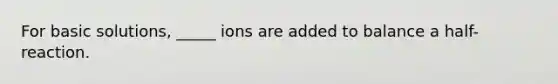 For basic solutions, _____ ions are added to balance a half-reaction.